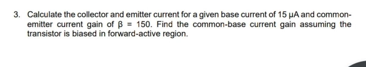 3. Calculate the collector and emitter current for a given base current of 15 µA and common-
emitter current gain of B = 150. Find the common-base current gain assuming the
transistor is biased in forward-active region.
