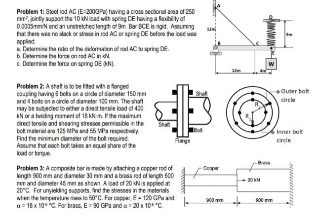 Problem 1: Steel rod AC (E=200GPA) having a cross sectional area of 250
mm2, jointly support the 10 kN load with spring DE having a flexibility of
0.0005mm/N and an unstretched length of 9m. Bar BCE is rigid. Assuming
that there was no slack or stress in rod AC or spring DE before the load was
applied;
a. Determine the ratio of the deformation of rod AC to spring DE.
b. Determine the force on rod AC in kN.
c. Determine the force on spring DE (kN).
12m
9m
12m
4m
Problem 2: A shaft is to be fitted with a flanged
coupling having 6 bolts on a circle of diameter 150 mm
and 4 bolts on a circle of diameter 100 mm. The shaft
may be subjected to either a direct tensile load of 400
kN or a twisting moment of 18 kN-m. If the maximum
direct tensile and shearing stresses permissible in the
bolt material are 125 MPa and 55 MPa respectively.
Find the minimum diameter of the bolt required.
Assume that each bolt takes an equal share of the
load or torque.
Outer bolt
Shaft
circle
Shaft
Bolt
Inner bolt
Flange
circle
Brass
Problem 3: A composite bar is made by attaching a copper rod of
length 900 mm and diameter 30 mm and a brass rod of length 600
mm and diameter 45 mm as shown. A load of 20 kN is applied at
20°C. For unyielding supports, find the stresses in the materials
when the temperature rises to 50°C. For copper, E = 120 GPa and
a = 18 x 10€ °C. For brass, E = 90 GPa and a = 20 x 106 °C.
Copper
20 kN
900 mm
600 mm
