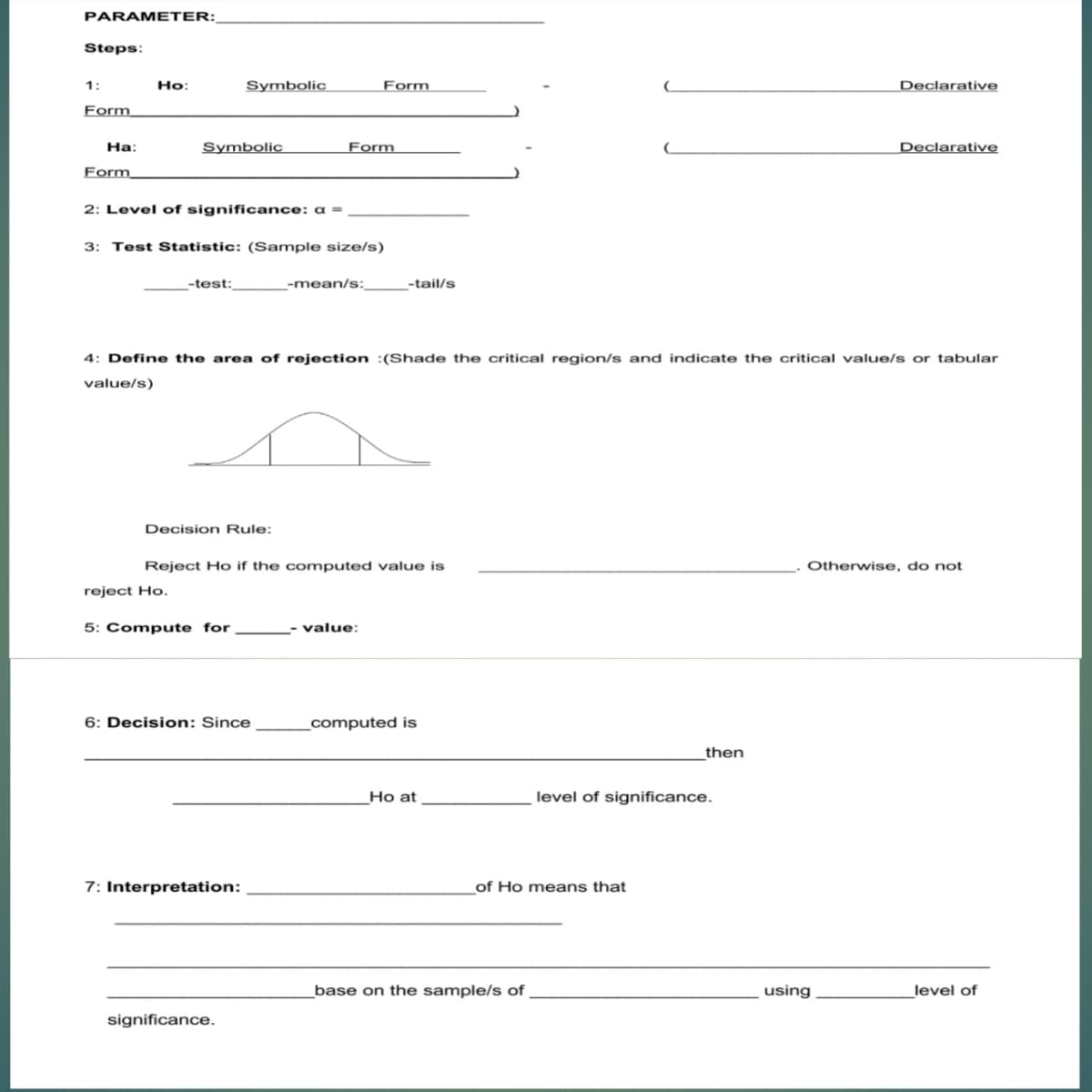 PARAMETER:
Steps:
1:
Ho:
Symbolic
Form
Declarative
Form
На:
Symbolic
Form
Declarative
Form
2: Level of significance: a =
3: Test Statistic: (Sample size/s)
-test:
-mean/s:_
-tail/s
4: Define the area of rejection :(Shade the critical region/s and indicate the critical value/s or tabular
value/s)
Decision Rule:
Reject Ho if the computed value is
Otherwise, do not
reject Ho.
5: Compute for
- value:
6: Decision: Since
_computed is
then
Ho at
level of significance.
7: Interpretation:
of Ho means that
base on the sample/s of
using
level of
significance.
