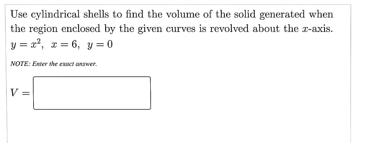 Use cylindrical shells to find the volume of the solid generated when
the region enclosed by the given curves is revolved about the x-axis.
y = x², x = 6, y = 0
NOTE: Enter the exact answer.
V =
