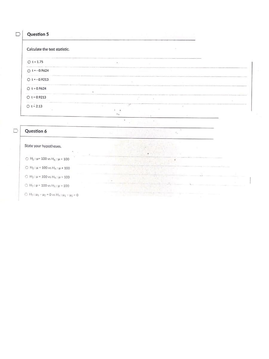 Question 5
Calculate the test statistic.
Ot- 1.75
Ot--0.9624
Ot--0.9213
O t- 0,9624
Ot-0.9213
Ot- 2.13
Question 6
State your hypotheses.
O Ho : 100 vs H, :u« 100
O Ho: u- 100 vs HA :H 100
O Ha: u- 100 vs Ha: u> 100
O Hạ:p- 100 vs H :p > 100
O H3: 4; - u; - 0 vs HA : H; - H; <0
