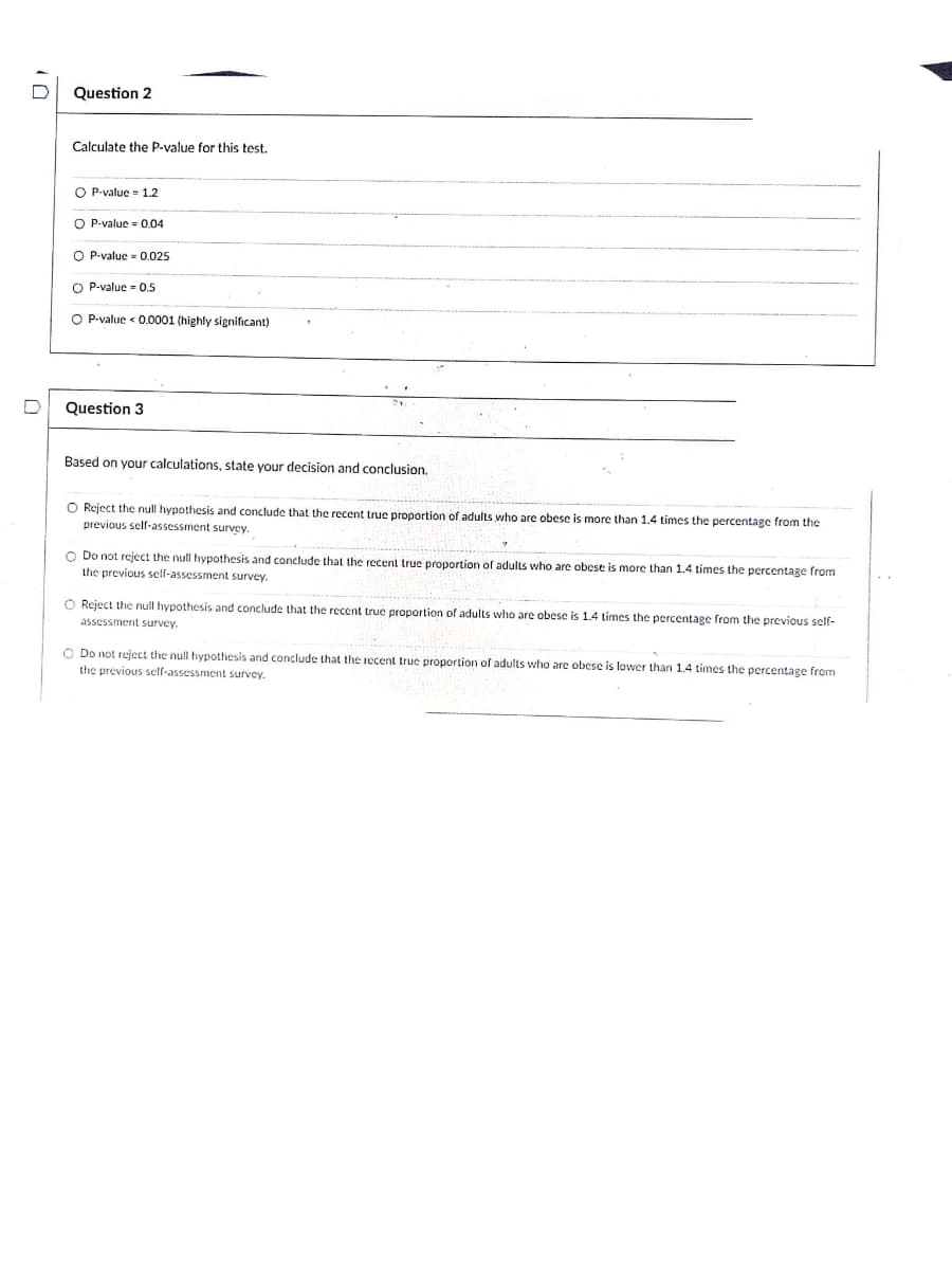 Question 2
Calculate the P-value for this test.
O P-value = 1.2
O P-value = 0.04
O P-value = 0.025
O P-value - 0.5
O P-value < 0.0001 (highly significant)
Question 3
Based on your calculations, state your decision and conclusion,
O Reject the null hypothesis and conclude that the recent true proportion of adults who are obese is more than 1.4 times the percentage from the
previous self-assessment survey.
O Do not reject the null hypothesis and conclude that the recent true proportion of adults who are obese is more than 1.4 times the percentage from
the previous self-assessment survey.
O Reject the null hypothesis and conclude that the recent true proportion of adults who are obese is 1.4 times the percentage from the previous self-
assessment survey.
O Do not reject the null hypothesis and conclude that the recent truc proportion of adults who are obese is lower than 1,4 times the percentage from
the previous self-assessment survey.
