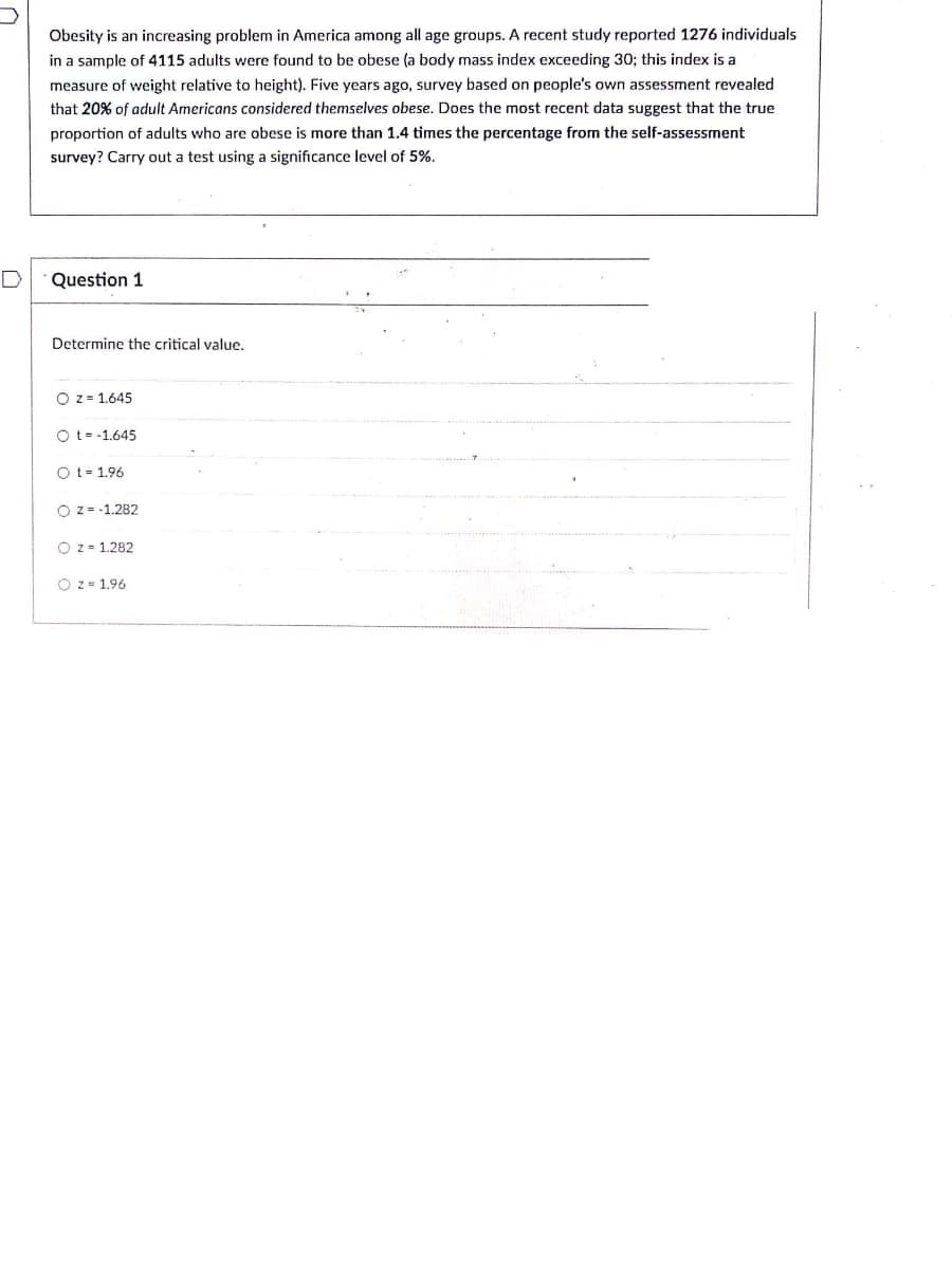 Obesity is an increasing problem in America among all age groups. A recent study reported 1276 individuals
in a sample of 4115 adults were found to be obese (a body mass index exceeding 30; this index is a
measure of weight relative to height). Five years ago, survey based on people's own assessment revealed
that 20% of adult Americans considered themselves obese. Does the most recent data suggest that the true
proportion of adults who are obese is more than 1.4 times the percentage from the self-assessment
survey? Carry out a test using a significance level of 5%.
D
Question 1
Determine the critical value.
O z = 1.645
O t= -1.645
O t= 1.96
O z = -1.282
O z - 1.282
O z = 1.96
