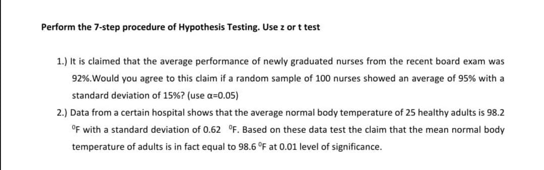 Perform the 7-step procedure of Hypothesis Testing. Use z or t test
1.) It is claimed that the average performance of newly graduated nurses from the recent board exam was
92%.Would you agree to this claim if a random sample of 100 nurses showed an average of 95% with a
standard deviation of 15%? (use a=0.05)
2.) Data from a certain hospital shows that the average normal body temperature of 25 healthy adults is 98.2
OF with a standard deviation of 0.62 °F. Based on these data test the claim that the mean normal body
temperature of adults is in fact equal to 98.6 °F at 0.01 level of significance.
