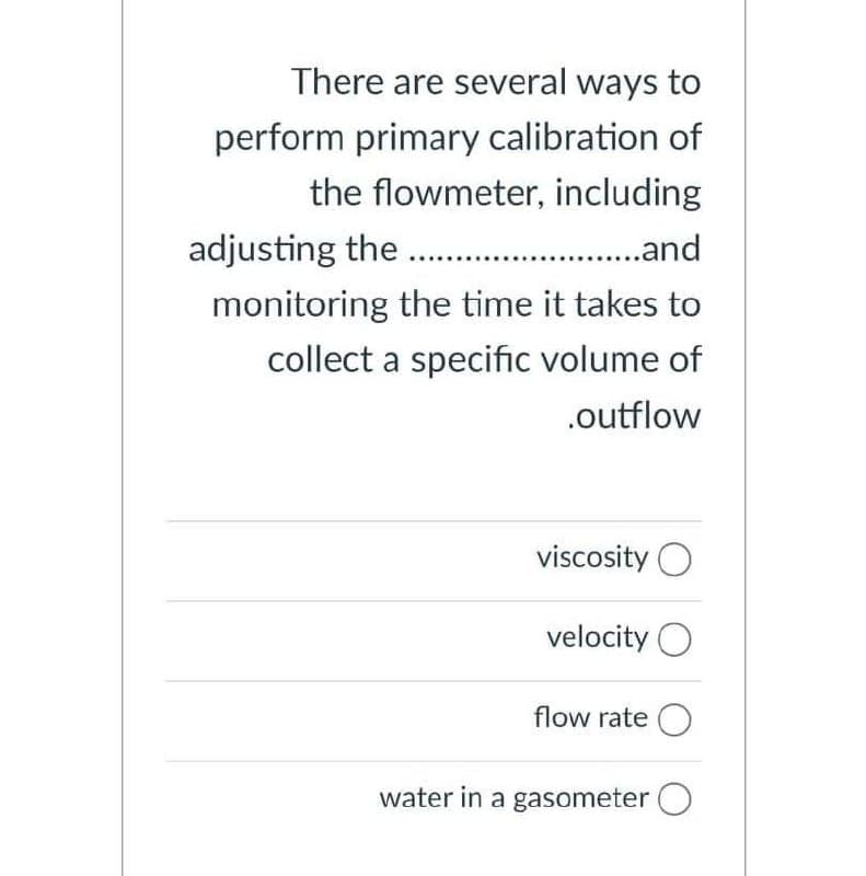 There are several ways to
perform primary calibration of
the flowmeter, including
adjusting the . . and
monitoring the time it takes to
collect a specific volume of
.outflow
viscosity O
velocity O
flow rate O
water in a gasometer O
