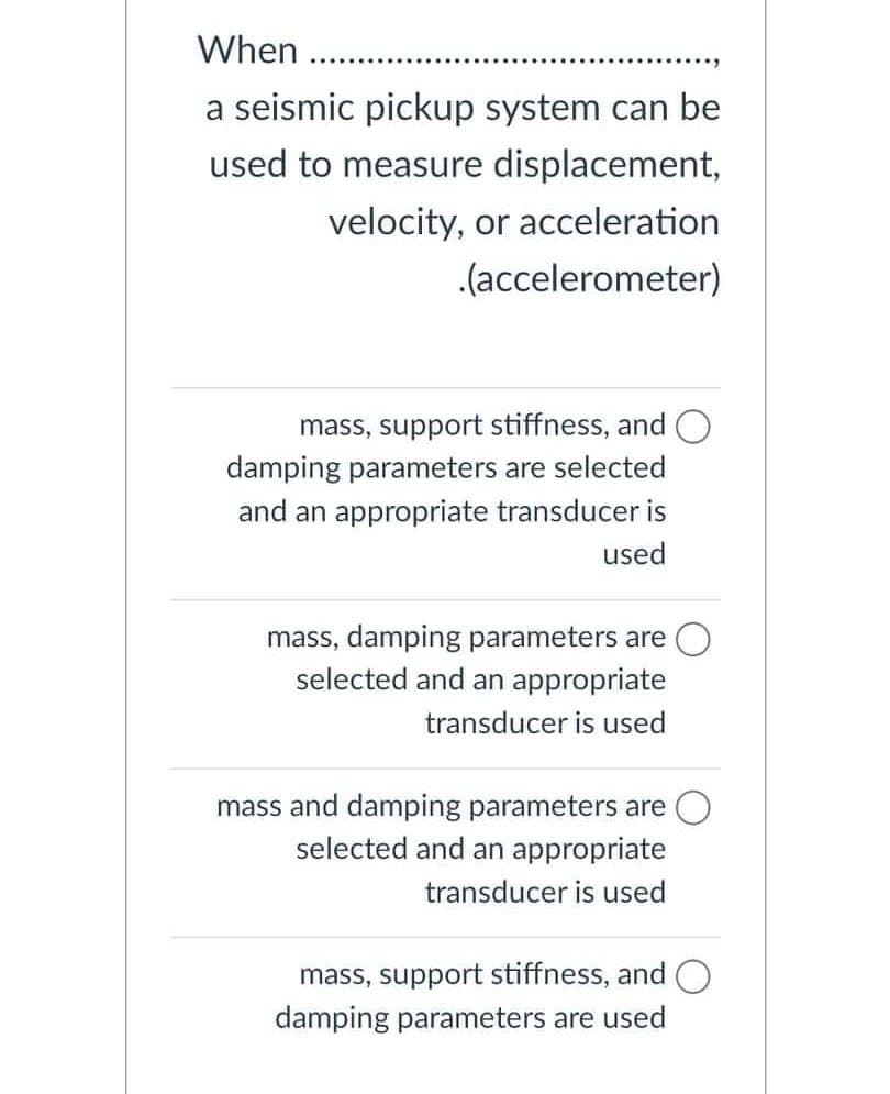 When
.....
a seismic pickup system can be
used to measure displacement,
velocity, or acceleration
.(accelerometer)
mass, support stiffness, and O
damping parameters are selected
and an appropriate transducer is
used
mass, damping parameters are
selected and an appropriate
transducer is used
mass and damping parameters are
selected and an appropriate
transducer is used
mass, support stiffness, and
damping parameters are used
