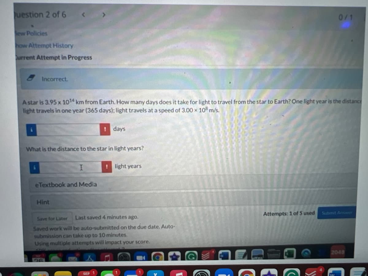 uestion 2 of 6
0/1
ew Policies
how Attempt History
urrent Attempt in Progress
Incorrect.
A star is 3.95 x 1014 km from Earth. How many days does it take for light to travel from the star to Earth? One light year is the distance
light travels in one year (365 days); light travels at a speed of 3.00 x 10 m/s.
!days
What is the distance to the star in light years?
!light years
eTextbook and Media
Hint
Attempts: 1 of 5 used
Submit Anmaer
Save for Later
Last saved 4 minutes ago.
Saved work will be auto-submitted on the due date. Auto-
submission can take up to 10 minutes.
Using multiple attempts will impact your score.
2048
