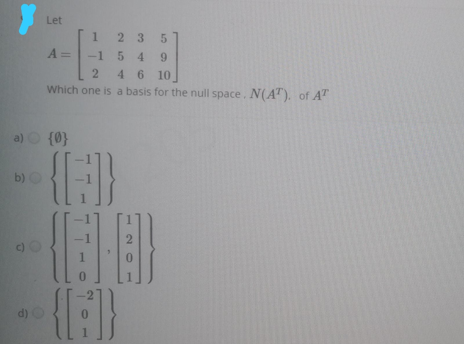 Let
1 2 3
-1 5 4
%3D
4 6 10
Which one is a basis for the null space, N(A"). of A
a) {0}
{E}
b) O
1
c)O
6.
0.
d)
