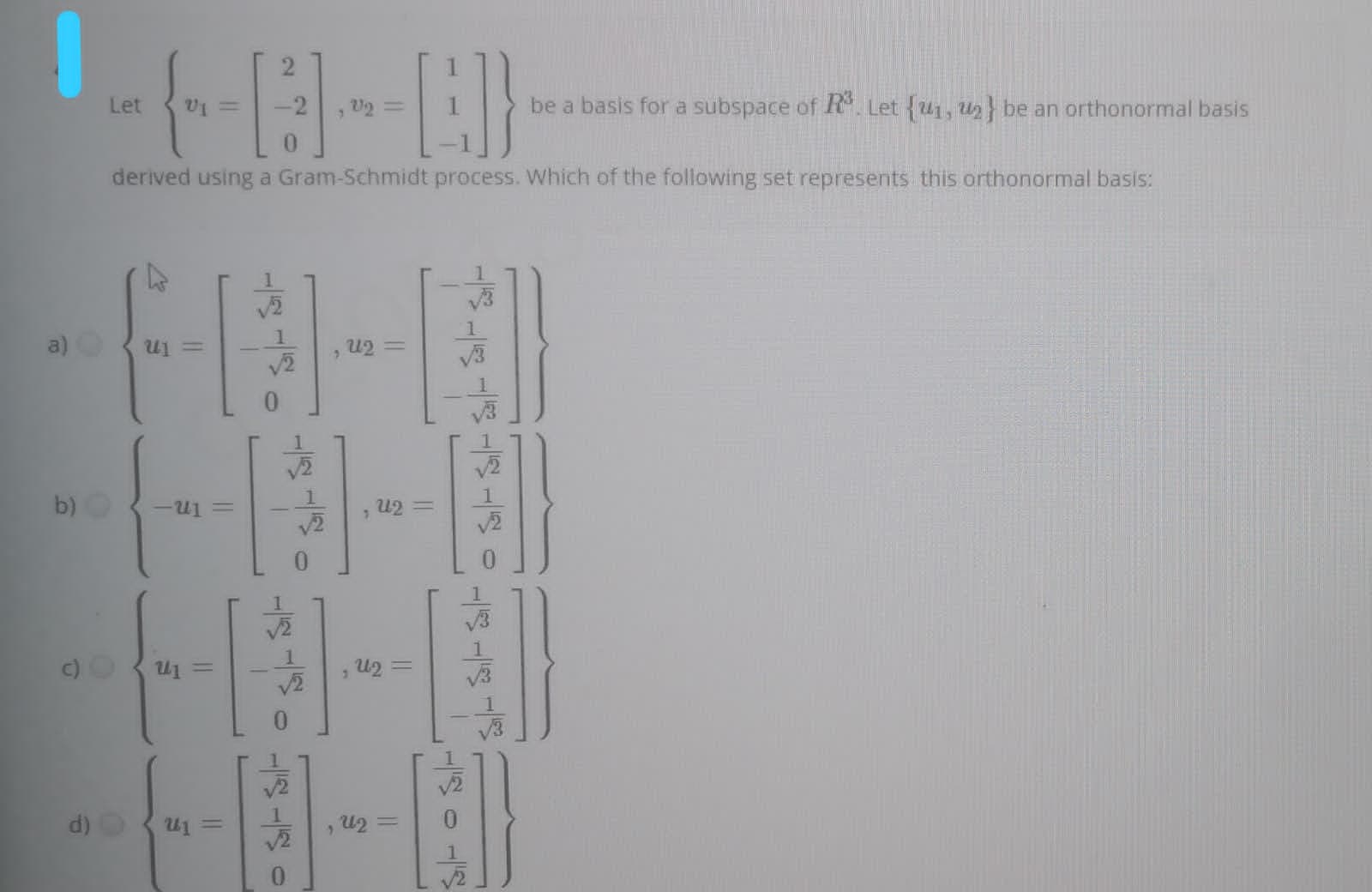 Let
-2
be a basis for a subspace of R. Let {u1, u2} be an orthonormal basis
0.
derived using a Gram-Schmidt process. Which of the following set represents this orthonormal basis:
a)
1
V2
u2 3D
V3
b)O
1.
, U2 =
v2
c)
1
= In
1
d)
%3D
1
