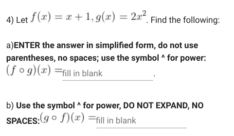 4) Let f(x) = x +1, g(x) = 2x“, Find the following:
a)ENTER the answer in simplified form, do not use
parentheses, no spaces; use the symbol ^ for power:
(f o g)(x) =fill in blank
b) Use the symbol ^ for power, DO NOT EXPAND, NO
SPACES:(9o f)(x) =fill in blank
