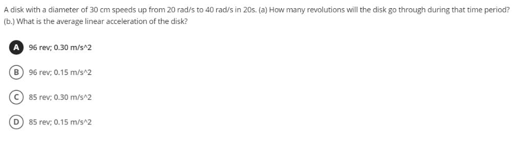 A disk with a diameter of 30 cm speeds up from 20 rad/s to 40 rad/s in 20s. (a) How many revolutions will the disk go through during that time period?
(b.) What is the average linear acceleration of the disk?
A 96 rev; 0.30 m/s^2
B) 96 rev; 0.15 m/s^2
c) 85 rev; 0.30 m/s^2
85 rev; 0.15 m/s^2
