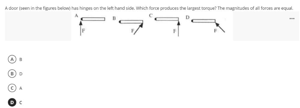 A door (seen in the figures below) has hinges on the left hand side. Which force produces the largest torque? The magnitudes of all forces are equal.
B
...
B
A
C
