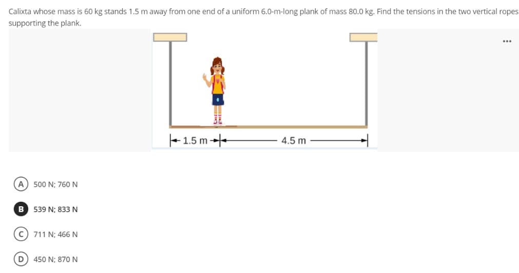 Calixta whose mass is 60 kg stands 1.5 m away from one end of a uniform 6.0-m-long plank of mass 80.0 kg. Find the tensions in the two vertical ropes
supporting the plank.
...
+ 1.5 m --
4.5 m
A) 500 N; 760 N
B 539 N; 833 N
c) 711 N; 466 N
D
450 N; 870 N
