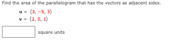 ### Problem Statement
Find the area of the parallelogram that has the vectors as adjacent sides:

\[ \mathbf{u} = (3, -5, 3) \]
\[ \mathbf{v} = (2, 0, 1) \]

\[ \text{Area} = \,\square\, \text{square units} \]

### Detailed Explanation
To find the area of the parallelogram formed by the vectors \(\mathbf{u}\) and \(\mathbf{v}\), you can use the cross product of these vectors. The magnitude of the cross product will give the area of the parallelogram.

#### Cross Product
The cross product \(\mathbf{u} \times \mathbf{v}\) is calculated as follows:

\[
\mathbf{u} \times \mathbf{v} = \begin{vmatrix}
\mathbf{i} & \mathbf{j} & \mathbf{k} \\
3 & -5 & 3 \\
2 & 0 & 1 \\
\end{vmatrix}
\]

This determinant expands to:

\[
\mathbf{i}((-5)(1) - (3)(0)) - \mathbf{j}((3)(1) - (3)(2)) + \mathbf{k}((3)(0) - (-5)(2))
\]

\[
= \mathbf{i}(-5) - \mathbf{j}(3 - 6) + \mathbf{k}(0 + 10)
\]

\[
= -5\mathbf{i} - (-3)\mathbf{j} + 10\mathbf{k}
\]

\[
= -5\mathbf{i} + 3\mathbf{j} + 10\mathbf{k}
\]

So, the cross product \(\mathbf{u} \times \mathbf{v}\) is:

\[
\mathbf{u} \times \mathbf{v} = (-5, 3, 10)
\]

#### Magnitude of Cross Product

The magnitude, \(\|\mathbf{u} \times \mathbf{v}\|\), is given by the formula:

\[
\|\mathbf{u} \times \mathbf{v}\| = \sqrt{(-5)^2 + 3^2 + 10^2}
\]

\[
= \sqrt{25 + 9 + 100}
\]

\[
=