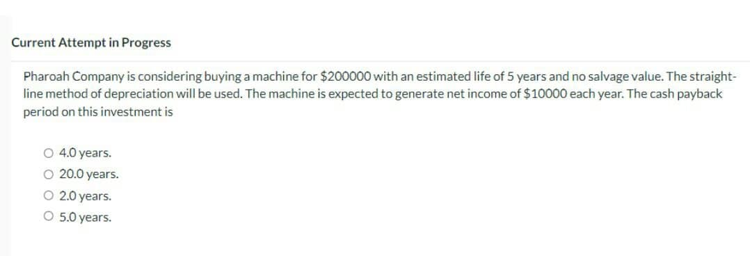 Current Attempt in Progress
Pharoah Company is considering buying a machine for $200000 with an estimated life of 5 years and no salvage value. The straight-
line method of depreciation will be used. The machine is expected to generate net income of $10000 each year. The cash payback
period on this investment is
O 4.0 years.
O 20.0 years.
O 2.0 years.
O 5.0 years.