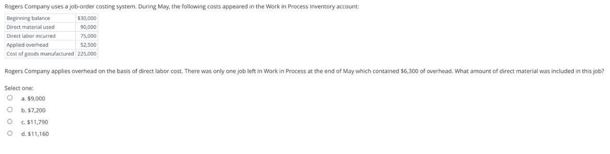 Rogers Company uses a job-order costing system. During May, the following costs appeared in the Work in Process Inventory account:
Beginning balance
Direct material used
Direct labor incurred
Applied overhead
$30,000
90,000
75,000
52,500
Cost of goods manufactured 225,000
Rogers Company applies overhead on the basis of direct labor cost. There was only one job left in Work in Process at the end of May which contained $6,300 of overhead. What amount of direct material was included in this job?
Select one:
O
a. $9,000
O
b. $7,200
c. $11,790
d. $11,160