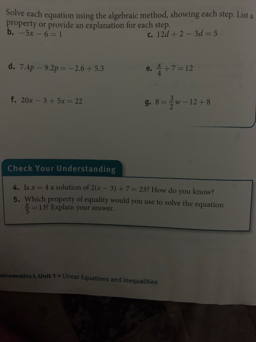 Solve each equation using the algebraic method, showing each step. List a
property or provide an explanation for each step.
b. -5x-6= 1
C. 12d +2-3d 5
d. 7.4p - 9.2p =-2.6+5.3
e. * +7=12
f. 20x- 3+ 5x = 22
g. 8=
w-12+8
Check Your Understanding
4. Is x = 4 a solution of 2(x - 3) +7=23? How do you know?
5. Which property of equality would you use to solve the equation
=13? Explain your answer.
athematics I, Unit 1 Linear Equations and Inequalities
3/2
