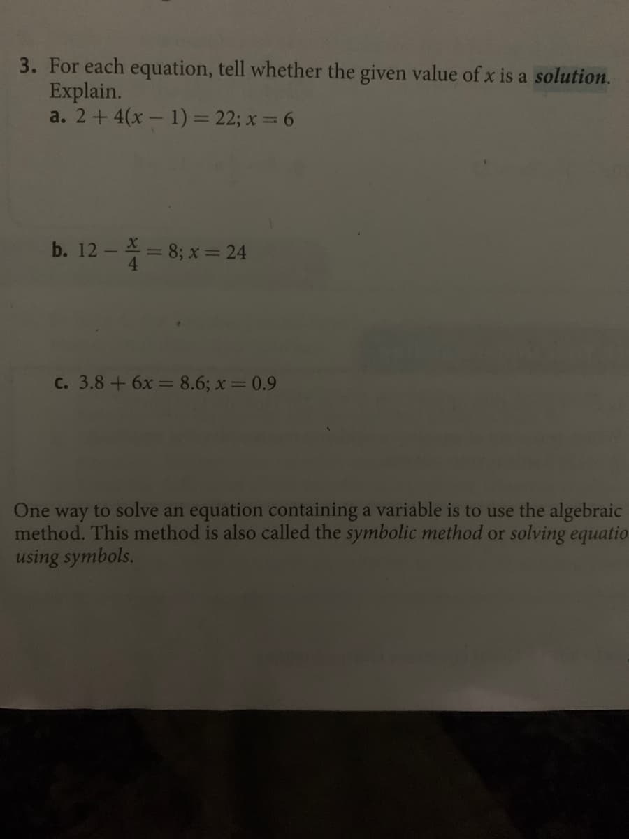 3. For each equation, tell whether the given value of x is a solution.
Explain.
a. 2+ 4(x - 1) = 22; x= 6
b. 12 - X = 8; x = 24
C. 3.8+6x = 8.6; x= 0.9
One way to solve an equation containing a variable is to use the algebraic
method. This method is also called the symbolic method or solving equatio
using symbols.
