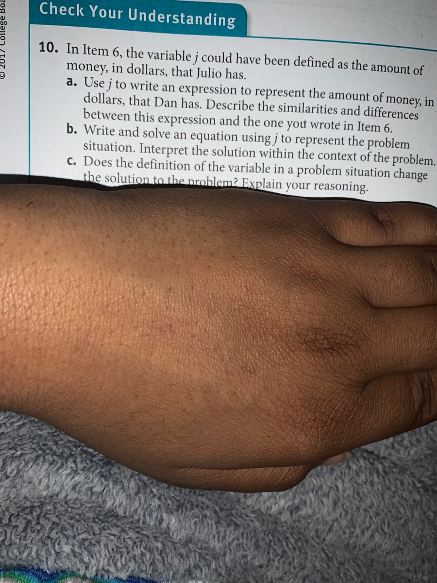Check Your Understanding
10. In Item 6, the variable j could have been defined as the amount of
money, in dollars, that Julio has.
a. Use j to write an expression to represent the amount of money, in
dollars, that Dan has. Describe the similarities and differences
between this expression and the one you wrote in Item 6.
b. Write and solve an equation using j to represent the problem
situation. Interpret the solution within the context of the problem.
c. Does the definition of the variable in a problem situation change
the solution to the problem? Explain your reasoning.
