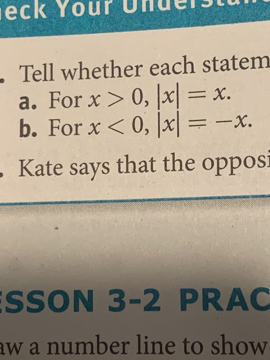 eck Your
. Tell whether each statem
a. For x > 0, x
b. For x < 0, x =-x.
= x.
. Kate says that the oppos:
ı
ESSON 3-2 PRAC
aw a number line to show
