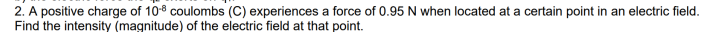 2. A positive charge of 10° coulombs (C) experiences a force of 0.95 N when located at a certain point in an electric field.
Find the intensity (magnitude) of the electric field at that point.
