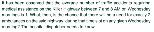 It has been observed that the average number of traffic accidents requiring
medical assistance on the Killer Highway between 7 and 8 AM on Wednesday
mornings is 1. What, then, is the chance that there will be a need for exactly 2
ambulances on the said highway, during that time slot on any given Wednesday
morning? The hospital dispatcher needs to know.
