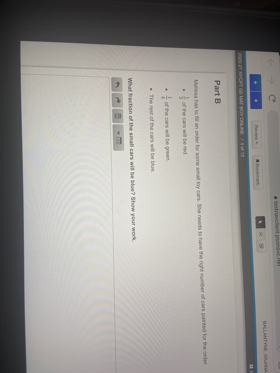 a testnavclient.psonsvc.net
BALLANTYNE, ARJANA
Review -
ABookmark
IL F
2020-21 NYCPT G5 MAT BOY ONLINE / 4 of 12
Part B
Melissa has to fill an order for some small toy cars. She needs to have the right number of cars painted for the order.
of the cars will be red.
of the cars will be green.
4
• The rest of the cars will be blue.
What fraction of the small cars will be blue? Show your work.
11T
