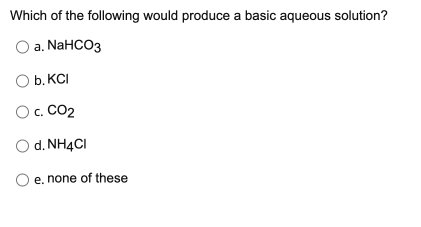 Which of the following would produce a basic aqueous solution?
а. NaHCOз
O b. KCI
b. КС
О с. СО2
O d. NH4CI
e. none of these
