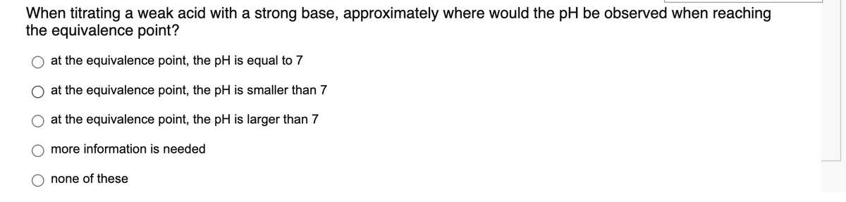 When titrating a weak acid with a strong base, approximately where would the pH be observed when reaching
the equivalence point?
at the equivalence point, the pH is equal to 7
at the equivalence point, the pH is smaller than 7
at the equivalence point, the pH is larger than 7
more information is needed
none of these
