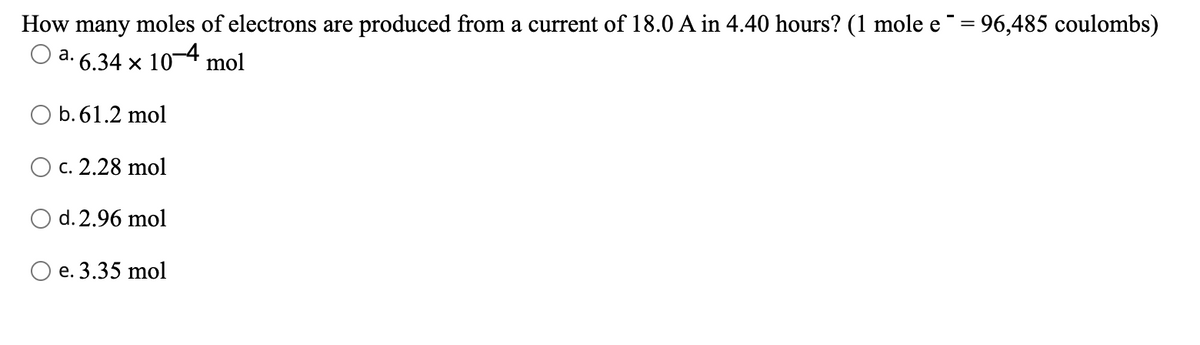 How many moles of electrons are produced from a current of 18.0 A in 4.40 hours? (1 mole e = 96,485 coulombs)
a. 6.34 x 10-4 mol
O b. 61.2 mol
c. 2.28 mol
d. 2.96 mol
O e. 3.35 mol
