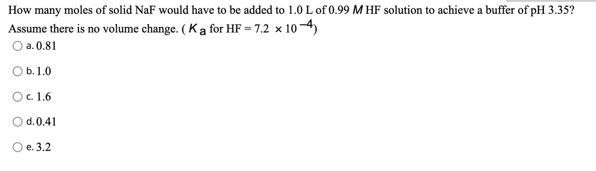 How many moles of solid NaF would have to be added to 1.0 L of 0.99 M HF solution to achieve a buffer of pH 3.35?
Assume there is no volume change. (Ka for HF = 7.2 x 104)
а. 0.81
O b.1.0
О с. 1.6
O d. 0.41
О е. 3.2
