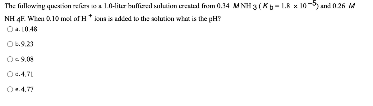 The following question refers to a 1.0-liter buffered solution created from 0.34 M NH 3 (Kb= 1.8 × 10-5) and 0.26 M
+
NH 4F. When 0.10 mol of H* ions is added to the solution what is the pH?
a. 10.48
O b.9.23
О с. 9.08
O d. 4.71
e. 4.77
