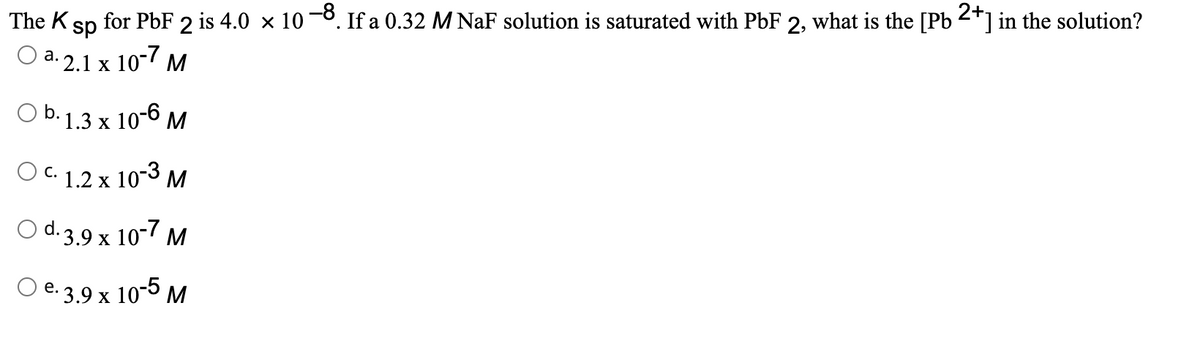 The K
sp
for PbF 2 is 4.0 × 10¬8. If a 0.32 M NaF solution is saturated with PbF 2, what is the [Pb 2*] in the solution?
Оа. 2.1 х 10-7 м
Ob. 1.3 x 10-6 м
O C. 1.2 x 10-3 M
С.
O d. 3.9 x 10-7 M
Ое.3,9 х 10-5 м
