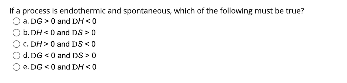 If a process is endothermic and spontaneous, which of the following must be true?
a. DG > 0 and DH < 0
b. DH < 0 and DS > 0
C. DH > 0 and DS < 0
d. DG < 0 and DS > 0
O e. DG < 0 and DH < 0
