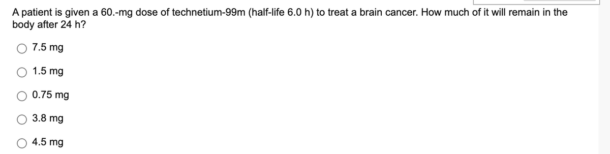 A patient is given a 60.-mg dose of technetium-99m (half-life 6.0 h) to treat a brain cancer. How much of it will remain in the
body after 24 h?
7.5 mg
1.5 mg
0.75 mg
3.8 mg
4.5 mg