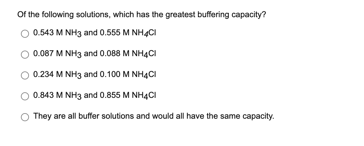 Of the following solutions, which has the greatest buffering capacity?
0.543 M NH3 and 0.555 M NH4CI
0.087 M NH3 and 0.088 M NH4CI
0.234 M NH3 and 0.100 M NH4CI
0.843 M NH3 and 0.855 M NH4CI
They are all buffer solutions and would all have the same capacity.
