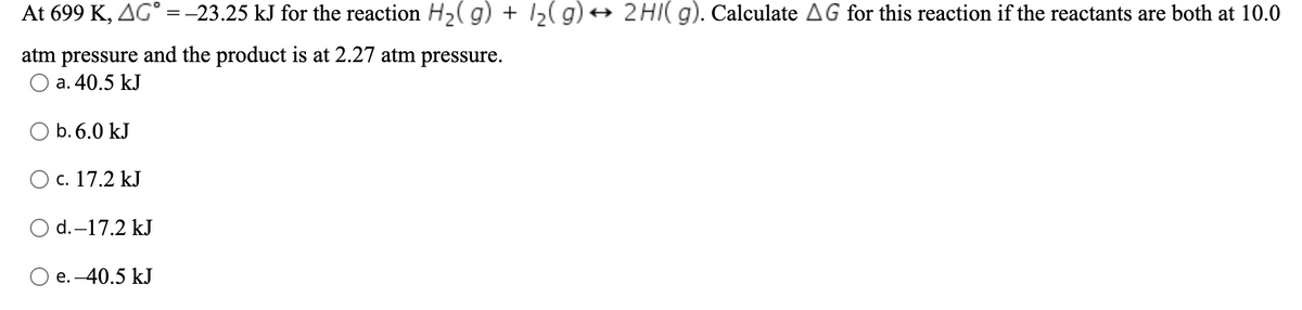 At 699 K, AG° =-23.25 kJ for the reaction H2( g) + I2( g) + 2HI( g). Calculate AG for this reaction if the reactants are both at 10.0
atm pressure and the product is at 2.27 atm pressure.
a. 40.5 kJ
O b. 6.0 kJ
O c. 17.2 kJ
O d.-17.2 kJ
e. -40.5 kJ
