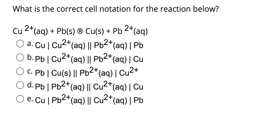 What is the correct cell notation for the reaction below?
Cu 2*(aq) + Pb(s) ® Cu(s) + Pb 2*(aq)
a. Cu | Cu2*(aq) || Pb2*(aq) | Pb
O b. Pb | Cu2+(aq) || Pb2*(aq) | Cu
C. Pb | Cu(s) || Pb2*(aq)| Cu2+
d. Pb | Pb2*(aq) || Cu2*(aq) | Cu
e. Cu | Pb2+(aq) || Cu2*(aq) | Pb
