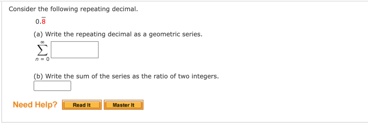 Consider the following repeating decimal.
0.8
(a) Write the repeating decimal as a geometric series.
00
n = 0
(b) Write the sum of the series as the ratio of two integers.
Need Help?
Master It
Read It
