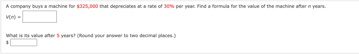 A company buys a machine for $325,000 that depreciates at a rate of 30% per year. Find a formula for the value of the machine after n years.
V(n) =
What is its value after 5 years? (Round your answer to two decimal places.)
$
