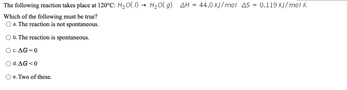 The following reaction takes place at 120°C: H20( I) → H20( g) AH
44.0 kJ/ mol AS = 0.119 kJ/mol K
Which of the following must be true?
O a. The reaction is not spontaneous.
b. The reaction is spontaneous.
O c. AG = 0
O d. AG <0
O e. Two of these.
