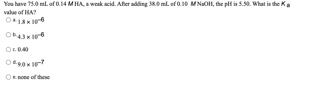 You have 75.0 mL of 0.14 M HA, a weak acid. After adding 38.0 mL of 0.10 MNaOH, the pH is 5.50. What is the Ka
value of HA?
О а.
'· 1.8 × 10–6
O b.4.3 × 10-6
Ос. 0.40
O d.9.0 x 10-7
d. o
O e. none of these
