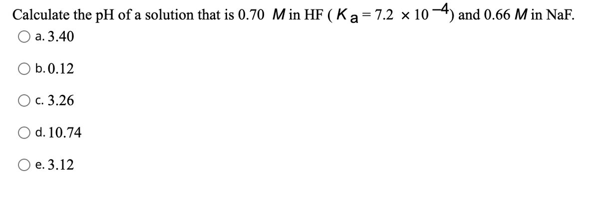 Calculate the pH of a solution that is 0.70 M in HF ( Ka= 7.2 × 104) and 0.66 M in NaF.
а. 3.40
O b.0.12
О с. 3.26
O d. 10.74
О е. 3.12
