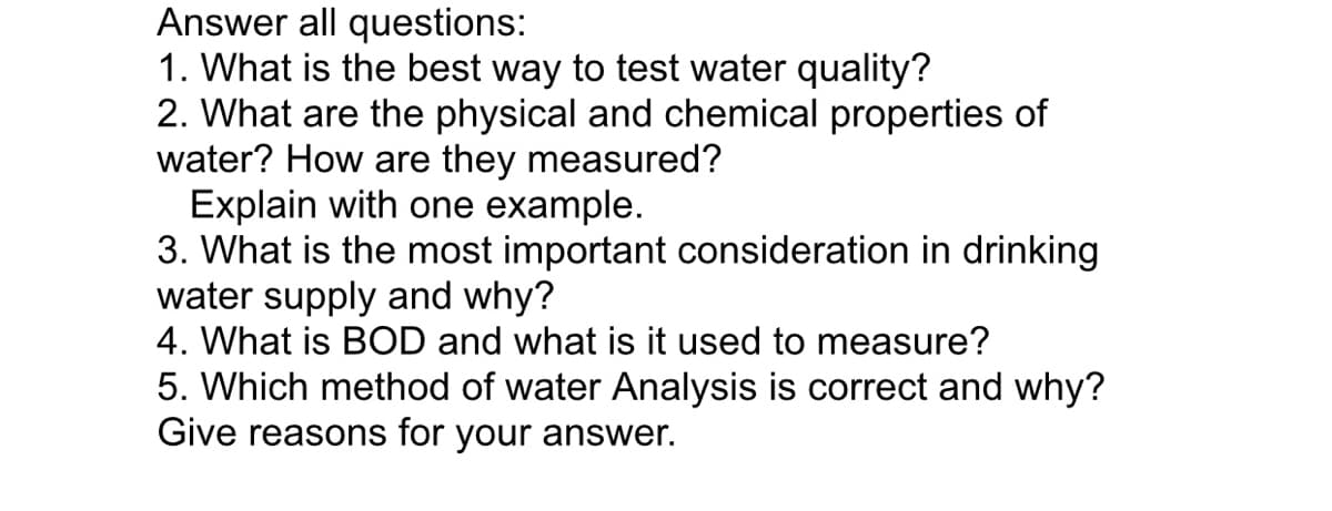 Answer all questions:
1. What is the best way to test water quality?
2. What are the physical and chemical properties of
water? How are they measured?
Explain with one example.
3. What is the most important consideration in drinking
water supply and why?
4. What is BOD and what is it used to measure?
5. Which method of water Analysis is correct and why?
Give reasons for your answer.
