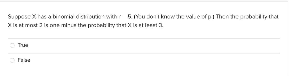 Suppose X has a binomial distribution with n = 5. (You don't know the value of p.) Then the probability that
X is at most 2 is one minus the probability that X is at least 3.
True
False
