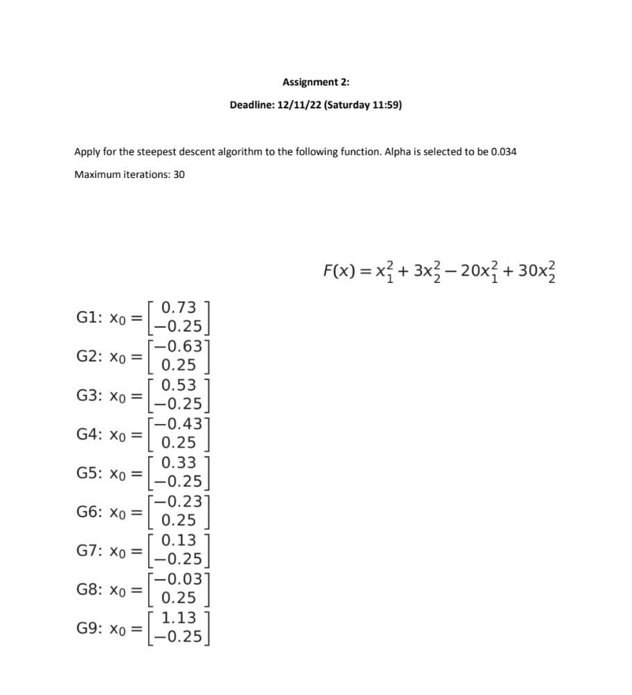 Apply for the steepest descent algorithm to the following function. Alpha is selected to be 0.034
Maximum iterations: 30
G1: Xo =
G2: X0 =
G3: Xo =
G4: X0 =
G5: X0 =
G6: Xo =
G7: X0 =
G8: X0 =
G9: X0 =
0.73
-0.25
[-0.631
0.25
0.53
[-0.25]
[-0.43]
0.25
0.33
-0.25
[-0.231
0.25
0.13
[-0.25]
[-0.03]
0.25
Assignment 2:
Deadline: 12/11/22 (Saturday 11:59)
1.13
-0.25
F(x) = x² + 3x²-20x² + 30x²