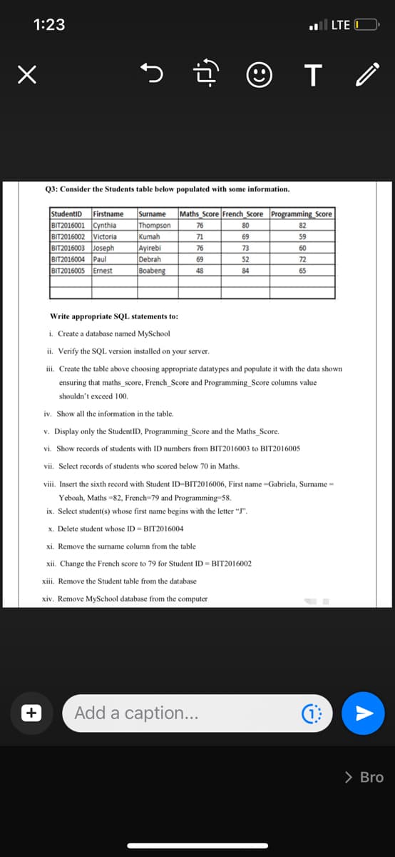 1:23
l LTE O
Q3: Consider the Students table below populated with some information.
StudentiD Firstname
Surname
Maths Score French Score Programming Score
BIT2016001 Cynthia
BIT2016002 Victoria
BIT2016003 Joseph
Thompson
Kumah
Ayirebi
Debrah
Boabeng
76
80
82
71
69
59
76
73
60
BIT2016004 Paul
BIT2016005 Ernest
69
52
72
48
84
65
Write appropriate SQL statements to:
i. Create a database named MySchool
ii. Verify the SQL version installed on your server.
iii. Create the table above choosing appropriate datatypes and populate it with the data shown
ensuring that maths_score, French_Score and Programming_Score columns value
shouldn't exceed 100.
iv. Show all the information in the table.
v. Display only the StudentID, Programming_Score and the Maths_Score.
vi. Show records of students with ID numbers from BIT2016003 to BIT2016005
vii. Select records of students who scored below 70 in Maths.
viii. Insert the sixth record with Student ID-BIT2016006, First name =Gabriela, Surname =
Yeboah, Maths -82, French-79 and Programming 58.
ix. Select student(s) whose first name begins with the letter "J".
x. Delete student whose ID = BIT2016004
xi. Remove the surname column from the table
xii. Change the French score to 79 for Student ID - BIT2016002
xiii. Remove the Student table from the database
xiv. Remove MySchool database from the computer
Add a caption...
> Bro
