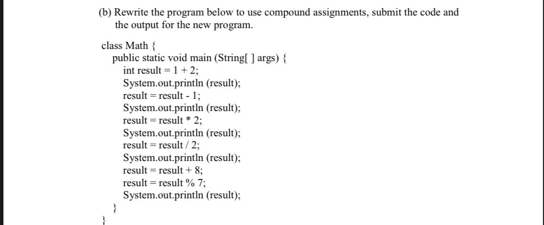 (b) Rewrite the program below to use compound assignments, submit the code and
the output for the new program.
class Math {
public static void main (String[ ] args) {
int result = 1 + 2;
System.out.println (result);
result = result - 1;
System.out.println (result);
result = result * 2;
System.out.println (result);
result = result / 2;
System.out.println (result);
result = result + 8;
result = result % 7;
System.out.println (result);
}
