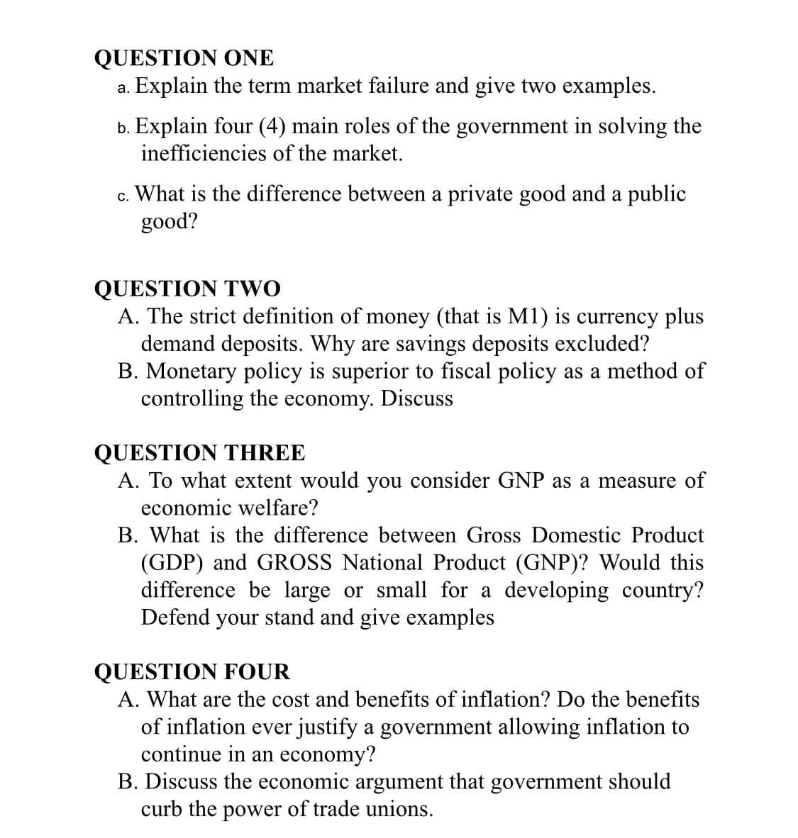 QUESTION ONE
a. Explain the term market failure and give two examples.
b. Explain four (4) main roles of the government in solving the
inefficiencies of the market.
c. What is the difference between a private good and a public
good?
QUESTION TWO
A. The strict definition of money (that is M1) is currency plus
demand deposits. Why are savings deposits excluded?
B. Monetary policy is superior to fiscal policy as a method of
controlling the economy. Discuss
QUESTION THREE
A. To what extent would you consider GNP as a measure of
economic welfare?
B. What is the difference between Gross Domestic Product
(GDP) and GROSS National Product (GNP)? Would this
difference be large or small for a developing country?
Defend your stand and give examples
QUESTION FOUR
A. What are the cost and benefits of inflation? Do the benefits
of inflation ever justify a government allowing inflation to
continue in an economy?
B. Discuss the economic argument that government should
curb the power of trade unions.
