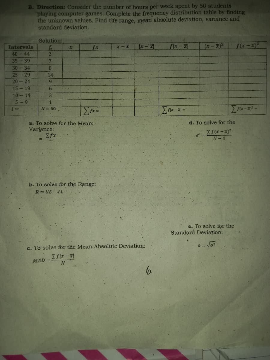 B. Direction: Consider the number of hours per week spent by 50 students
playing computer games. Complete the frequency distribution table by finding
the unknown values. Find the range, mean absolute deviation, variance and
standard deviation.
Solution:
£
·X
|x-x1
flx-x
(x-x)²
f(x-x)²
2
7
8
14
9
6
3
1
N = 50
Σfx=
x-x=
[1(x-2)² =
a. To solve for the Mean:
Varjance:
Σfx
b. To solve for the Range:
R=UL-LL
c. To solve for the Mean Absolute Deviation:
2 f1x – x
MAD =
N
6.
Intervals
40-44
35-39
30-34
25 - 29
20-24
15-19
10-14
5-9
d. To solve for the
0² =
Σf(x-x)²
N-1
e. To solve for the
Standard Deviation:
S = √6²